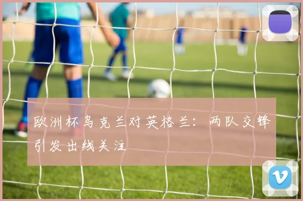 欧洲杯乌克兰对英格兰：两队交锋引发出线关注