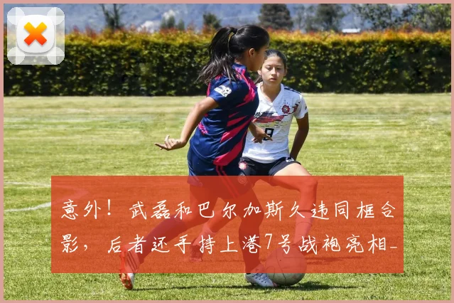 意外!武磊和巴尔加斯久违同框合影,后者还手持上港7号战袍亮相_赛季_比赛_安佩姆