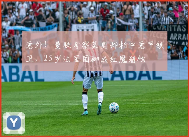 意外!曼联考察莱奥却相中意甲铁卫,25岁法国国脚成红魔猎物