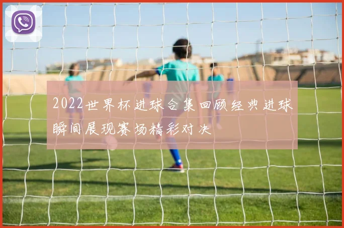 2022世界杯进球合集回顾经典进球瞬间展现赛场精彩对决