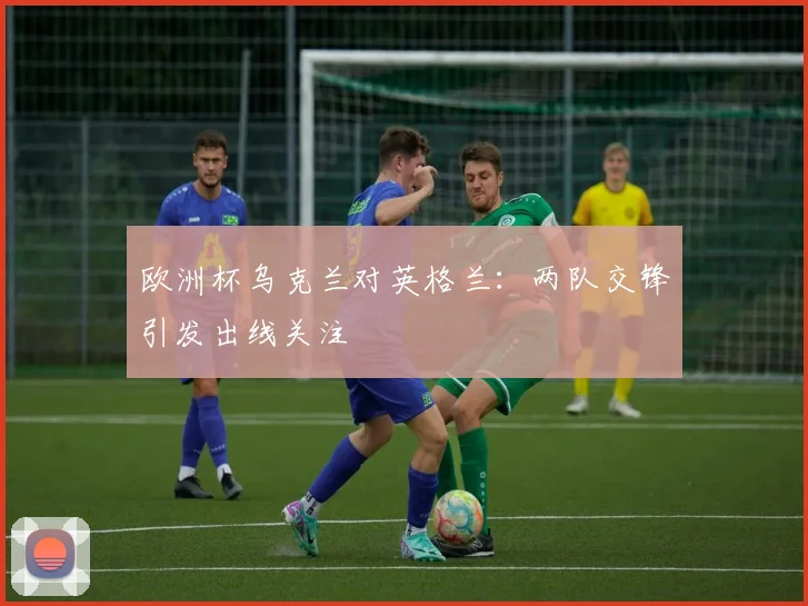 欧洲杯乌克兰对英格兰：两队交锋引发出线关注